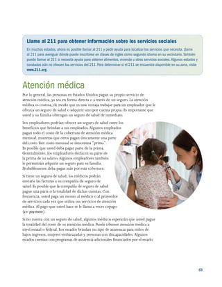 69
Llame al 211 para obtener información sobre los servicios sociales
En muchos estados, ahora es posible llamar al 211 y pedir ayuda para localizar los servicios que necesita. Llame
al 211 para averiguar dónde puede inscribirse en clases de inglés como segundo idioma en su vecindario.También
puede llamar al 211 si necesita ayuda para obtener alimentos, vivienda u otros servicios sociales.Algunos estados y
condados aún no ofrecen los servicios del 211.Para determinar si el 211 se encuentra disponible en su zona, visite
www.211.org.
Atención médica
Por lo general, las personas en Estados Unidos pagan su propio servicio de
atención médica, ya sea en forma directa o a través de un seguro. La atención
médica es costosa, de modo que es una ventaja trabajar para un empleador que le
ofrezca un seguro de salud o adquirir uno por cuenta propia. Es importante que
usted y su familia obtengan un seguro de salud de inmediato.
Los empleadores podrían ofrecer un seguro de salud entre los
beneficios que brindan a sus empleados.Algunos empleados
pagan todo el costo de la cobertura de atención médica
mensual, mientras que otros pagan únicamente una parte
del costo. Este costo mensual se denomina “prima”.
Es posible que usted deba pagar parte de la prima.
Generalmente, los empleadores deducen su parte de
la prima de su salario.Algunos empleadores también
le permitirán adquirir un seguro para su familia.
Probablemente deba pagar más por esta cobertura.
Si tiene un seguro de salud, los médicos podrán
enviarle las facturas a su compañía de seguro de
salud. Es posible que la compañía de seguro de salud
pague una parte o la totalidad de dichas cuentas. Con
frecuencia, usted paga un monto al médico o al proveedor
de servicios cada vez que utiliza sus servicios de atención
médica. Al pago que usted hace se le llama a veces copago
(co-payment).
Si no cuenta con un seguro de salud, algunos médicos esperarán que usted pague
la totalidad del costo de su atención médica. Puede obtener atención médica a
nivel estatal o federal. Los estados brindan un tipo de asistencia para niños de
bajos ingresos, mujeres embarazadas y personas con discapacidades.Algunos
estados cuentan con programas de asistencia adicionales financiados por el estado.
 