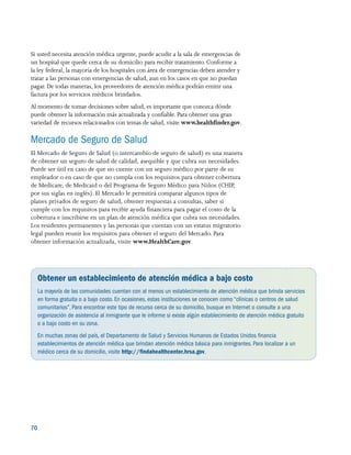 70 
Si usted necesita atención médica urgente, puede acudir a la sala de emergencias de
un hospital que quede cerca de su domicilio para recibir tratamiento. Conforme a
la ley federal, la mayoría de los hospitales con área de emergencias deben atender y
tratar a las personas con emergencias de salud, aun en los casos en que no puedan
pagar. De todas maneras, los proveedores de atención médica podrán emitir una
factura por los servicios médicos brindados.
Al momento de tomar decisiones sobre salud, es importante que conozca dónde
puede obtener la información más actualizada y confiable. Para obtener una gran
variedad de recursos relacionados con temas de salud, visite www.healthfinder.gov.
Mercado de Seguro de Salud
El Mercado de Seguro de Salud (o intercambio de seguro de salud) es una manera
de obtener un seguro de salud de calidad, asequible y que cubra sus necesidades.
Puede ser útil en caso de que no cuente con un seguro médico por parte de su
empleador o en caso de que no cumpla con los requisitos para obtener cobertura
de Medicare, de Medicaid o del Programa de Seguro Médico para Niños (CHIP,
por sus siglas en inglés). El Mercado le permitirá comparar algunos tipos de
planes privados de seguro de salud, obtener respuestas a consultas, saber si
cumple con los requisitos para recibir ayuda financiera para pagar el costo de la
cobertura e inscribirse en un plan de atención médica que cubra sus necesidades.
Los residentes permanentes y las personas que cuentan con un estatus migratorio
legal pueden reunir los requisitos para obtener el seguro del Mercado. Para
obtener información actualizada, visite www.HealthCare.gov.
Obtener un establecimiento de atención médica a bajo costo
La mayoría de las comunidades cuentan con al menos un establecimiento de atención médica que brinda servicios
en forma gratuita o a bajo costo.En ocasiones, estas instituciones se conocen como “clínicas o centros de salud
comunitarios”.Para encontrar este tipo de recurso cerca de su domicilio, busque en Internet o consulte a una
organización de asistencia al inmigrante que le informe si existe algún establecimiento de atención médica gratuito
o a bajo costo en su zona.
En muchas zonas del país, el Departamento de Salud y Servicios Humanos de Estados Unidos financia
establecimientos de atención médica que brindan atención médica básica para inmigrantes.Para localizar a un
médico cerca de su domicilio, visite http://findahealthcenter.hrsa.gov.
 