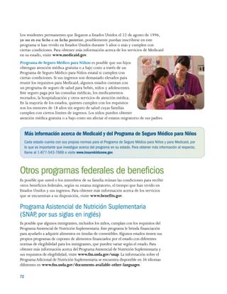 72 
Los residentes permanentes que llegaron a Estados Unidos el 22 de agosto de 1996,
ya sea en esa fecha o en fecha posterior, posiblemente puedan inscribirse en este
programa si han vivido en Estados Unidos durante 5 años o más y cumplen con
ciertas condiciones. Para obtener más información acerca de los servicios de Medicaid
en su estado, visite www.medicaid.gov.
Programa de Seguro Médico para Niños: es posible que sus hijos
obtengan atención médica gratuita o a bajo costo a través de un
Programa de Seguro Médico para Niños estatal si cumplen con
ciertas condiciones. Si sus ingresos son demasiado elevados para
reunir los requisitos para Medicaid, algunos estados cuentan con
un programa de seguro de salud para bebés, niños y adolescentes.
Este seguro paga por las consultas médicas, los medicamentos
recetados, la hospitalización y otros servicios de atención médica.
En la mayoría de los estados, quienes cumplen con los requisitos
son los menores de 18 años sin seguro de salud cuyas familias
cumplen con ciertos límites de ingresos. Los niños pueden obtener
atención médica gratuita o a bajo costo sin afectar el estatus migratorio de sus padres.
Más información acerca de Medicaid y del Programa de Seguro Médico para Niños
Cada estado cuenta con sus propias normas para el Programa de Seguro Médico para Niños y para Medicaid, por
lo que es importante que investigue acerca del programa en su estado. Para obtener más información al respecto,
llame al 1-877-543-7669 o visite www.insurekidsnow.gov.
Otros programas federales de beneficios
Es posible que usted o los miembros de su familia reúnan las condiciones para recibir
otros beneficios federales, según su estatus migratorio, el tiempo que han vivido en
Estados Unidos y sus ingresos. Para obtener más información acerca de los servicios
que se encuentran a su disposición, visite www.benefits.gov.
Programa Asistencial de Nutrición Suplementaria
(SNAP, por sus siglas en inglés)
Es posible que algunos inmigrantes, incluidos los niños, cumplan con los requisitos del
Programa Asistencial de Nutrición Suplementaria. Este programa le brinda financiación
para ayudarlo a adquirir alimentos en tiendas de comestibles.Algunos estados tienen sus
propios programas de cupones de alimentos financiados por el estado con diferentes
normas de elegibilidad para los inmigrantes, que pueden variar según el estado. Para
obtener más información acerca del Programa Asistencial de Nutrición Suplementaria y
sus requisitos de elegibilidad, visite www.fns.usda.gov/snap. La información sobre el
Programa Adicional de Nutrición Suplementaria se encuentra disponible en 36 idiomas
diferentes en www.fns.usda.gov/documents-available-other-languages.
 