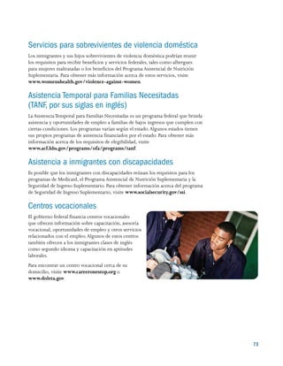 73
Servicios para sobrevivientes de violencia doméstica
Los inmigrantes y sus hijos sobrevivientes de violencia doméstica podrían reunir
los requisitos para recibir beneficios y servicios federales, tales como albergues
para mujeres maltratadas o los beneficios del Programa Asistencial de Nutrición
Suplementaria. Para obtener más información acerca de estos servicios, visite
www.womenshealth.gov/violence-against-women.
Asistencia Temporal para Familias Necesitadas
(TANF, por sus siglas en inglés)
La AsistenciaTemporal para Familias Necesitadas es un programa federal que brinda
asistencia y oportunidades de empleo a familias de bajos ingresos que cumplen con
ciertas condiciones. Los programas varían según el estado.Algunos estados tienen
sus propios programas de asistencia financiados por el estado. Para obtener más
información acerca de los requisitos de elegibilidad, visite
www.acf.hhs.gov/programs/ofa/programs/tanf.
Asistencia a inmigrantes con discapacidades
Es posible que los inmigrantes con discapacidades reúnan los requisitos para los
programas de Medicaid, el Programa Asistencial de Nutrición Suplementaria y la
Seguridad de Ingreso Suplementario. Para obtener información acerca del programa
de Seguridad de Ingreso Suplementario, visite www.socialsecurity.gov/ssi.
Centros vocacionales
El gobierno federal financia centros vocacionales
que ofrecen información sobre capacitación, asesoría
vocacional, oportunidades de empleo y otros servicios
relacionados con el empleo.Algunos de estos centros
también ofrecen a los inmigrantes clases de inglés
como segundo idioma y capacitación en aptitudes
laborales.
Para encontrar un centro vocacional cerca de su
domicilio, visite www.careeronestop.org o
www.doleta.gov.
 