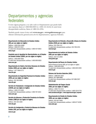 2 
Departamentos y agencias
federales
Si tiene alguna pregunta y no sabe cuál es el departamento que puede darle
una respuesta, llame al 1-800-FED-INFO (o 1-800-333-4636). Si usted tiene
discapacidades auditivas, llame al 1-800-326-2996.
También puede visitar el sitio web www.usa.gov o www.gobiernousa.gov para
obtener información general acerca de los departamentos y agencias federales.
Departamento de Educación de Estados Unidos
(ED, por sus siglas en inglés)
Teléfono: 1-800-USA-LEARN
Teléfono: 1-800-872-5327
Si usted tiene discapacidades auditivas: 1-800-437-0833
www.ed.gov
Comisión para la Igualdad de Oportunidades en el Empleo
de Estados Unidos (EEOC, por sus siglas en inglés)
Teléfono: 1-800-669-4000
Si usted tiene discapacidades auditivas: 1-800-669-6820
www.eeoc.gov
Departamento de Salud y Servicios Humanos de Estados
Unidos (HHS, por sus siglas en inglés)
Teléfono: 1-877-696-6775
www.hhs.gov
Departamento de Seguridad Nacional de Estados Unidos
(DHS, por sus siglas en inglés)
Teléfono: 202-282-8000
www.dhs.gov
Servicio de Ciudadanía e Inmigración de Estados Unidos
(USCIS, por sus siglas en inglés)
Teléfono: 1-800-375-5283
Si usted tiene discapacidades auditivas: 1-800-767-1833
www.uscis.gov
Servicio de Aduanas y Protección Fronteriza de Estados
Unidos (CBP, por sus siglas en inglés)
Teléfono: 202-354-1000
www.cbp.gov
Servicio de Inmigración y Control de Aduanas de Estados
Unidos (ICE, por sus siglas en inglés)
www.ice.gov
Departamento de Vivienda y Desarrollo Urbano de Estados
Unidos (HUD, por sus siglas en inglés)
Teléfono: 202-708-1112
Si usted tiene discapacidades auditivas: 202-708-1455
www.hud.gov
Departamento de Justicia de Estados Unidos
(DOJ, por sus siglas en inglés)
Teléfono: 202-514-2000
www.justice.gov
Departamento del Tesoro de Estados Unidos
Internal Revenue Service (IRS, por sus siglas en inglés)
Teléfono: 1-800-829-1040
Si usted tiene discapacidades auditivas: 1-800-829-4059
www.irs.gov
Sistema del Servicio Selectivo (SSS)
Teléfono: 1-888-655-1825
Teléfono: 847-688-6888
Si usted tiene discapacidades auditivas: 847-688-2567
www.sss.gov
Administración del Seguro Social
(SSA, por sus siglas en inglés)
Teléfono: 1-800-772-1213
Si usted tiene discapacidades auditivas: 1-800-325-0778
www.socialsecurity.gov o www.segurosocial.gov/espanol
Departamento de Estado de Estados Unidos
(DOS, por sus siglas en inglés)
Teléfono: 202-647-4000
Si usted tiene discapacidades auditivas: 1-800-877-8339
www.state.gov
 