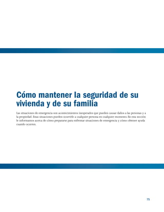 75 75
Cómo mantener la seguridad de su
vivienda y de su familia
Las situaciones de emergencia son acontecimientos inesperados que pueden causar daños a las personas y a
la propiedad. Estas situaciones pueden ocurrirle a cualquier persona en cualquier momento. En esta sección
le informamos acerca de cómo prepararse para enfrentar situaciones de emergencia y cómo obtener ayuda
cuando ocurren.
 