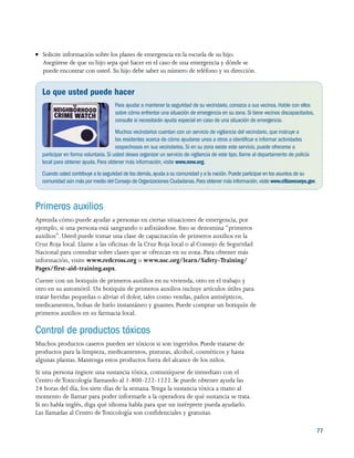 77
●● Solicite información sobre los planes de emergencia en la escuela de su hijo.
Asegúrese de que su hijo sepa qué hacer en el caso de una emergencia y dónde se
puede encontrar con usted. Su hijo debe saber su número de teléfono y su dirección.
Lo que usted puede hacer
Para ayudar a mantener la seguridad de su vecindario, conozca a sus vecinos. Hable con ellos
sobre cómo enfrentar una situación de emergencia en su zona. Si tiene vecinos discapacitados,
consulte si necesitarán ayuda especial en caso de una situación de emergencia.
Muchos vecindarios cuentan con un servicio de vigilancia del vecindario, que instruye a
los residentes acerca de cómo ayudarse unos a otros a identificar e informar actividades
sospechosas en sus vecindarios. Si en su zona existe este servicio, puede ofrecerse a
participar en forma voluntaria. Si usted desea organizar un servicio de vigilancia de este tipo, llame al departamento de policía
local para obtener ayuda. Para obtener más información, visite www.nnw.org.
Cuando usted contribuye a la seguridad de los demás,ayuda a su comunidad y a la nación. Puede participar en los asuntos de su
comunidad aún más por medio del Consejo de Organizaciones Ciudadanas.Para obtener más información,visite www.citizencorps.gov.
Primeros auxilios
Aprenda cómo puede ayudar a personas en ciertas situaciones de emergencia, por
ejemplo, si una persona está sangrando o asfixiándose. Esto se denomina “primeros
auxilios”. Usted puede tomar una clase de capacitación de primeros auxilios en la
Cruz Roja local. Llame a las oficinas de la Cruz Roja local o al Consejo de Seguridad
Nacional para consultar sobre clases que se ofrezcan en su zona. Para obtener más
información, visite www.redcross.org o www.nsc.org/learn/Safety-Training/
Pages/first-aid-training.aspx.
Cuente con un botiquín de primeros auxilios en su vivienda, otro en el trabajo y
otro en su automóvil. Un botiquín de primeros auxilios incluye artículos útiles para
tratar heridas pequeñas o aliviar el dolor, tales como vendas, paños antisépticos,
medicamentos, bolsas de hielo instantáneo y guantes. Puede comprar un botiquín de
primeros auxilios en su farmacia local.
Control de productos tóxicos
Muchos productos caseros pueden ser tóxicos si son ingeridos. Puede tratarse de
productos para la limpieza, medicamentos, pinturas, alcohol, cosméticos y hasta
algunas plantas. Mantenga estos productos fuera del alcance de los niños.
Si una persona ingiere una sustancia tóxica, comuníquese de inmediato con el
Centro deToxicología llamando al 1-800-222-1222. Se puede obtener ayuda las
24 horas del día, los siete días de la semana.Tenga la sustancia tóxica a mano al
momento de llamar para poder informarle a la operadora de qué sustancia se trata.
Si no habla inglés, diga qué idioma habla para que un intérprete pueda ayudarlo.
Las llamadas al Centro deToxicología son confidenciales y gratuitas.
 