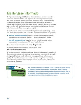 78 
Manténgase informado
El Departamento de Seguridad Nacional de Estados Unidos reconoce que todos
comparten la responsabilidad de la seguridad de la nación y deben conocer el
alto riesgo de atentado terrorista que existe en Estados Unidos. El Departamento
de Seguridad Nacional cuenta con un sistema para ayudar a que las personas
comprendan el riesgo de un atentado terrorista o de cualquier otro tipo de amenaza
a la seguridad de la nación. Este sistema se denomina Sistema Nacional de Avisos
sobreTerrorismo (NTAS, por sus siglas en inglés).
Las alertas de este sistema se emiten cuando hay información creíble de que existe
una amenaza a la seguridad de la nación. Los dos tipos de alertas son los siguientes:
●● Alerta de amenaza inminente: esta alerta advierte sobre la existencia de una
amenaza terrorista inminente, específica y creíble contra Estados Unidos.
●● Alerta de amenaza elevada: esta alerta advierte sobre la existencia de una
amenaza terrorista inminente creíble contra Estados Unidos.
Para obtener más información, visite www.dhs.gov/alerts.
Si desea recibir actualizaciones en su teléfono móvil, visite
www.twitter.com/NTASAlerts.
El gobierno de Estados Unidos puede utilizar el Sistema Nacional de Avisos sobre el
Terrorismo para brindar información al público ante una emergencia. La Secretaría
de Seguridad Nacional puede utilizar este sistema para brindar información al
público de inmediato si ocurre un atentado terrorista. Los gobiernos estatales y
locales también pueden usar el sistema para brindar información al público sobre
situaciones de emergencia.
Ante un atentado terrorista, una catástrofe natural o cualquier otro tipo de situación
de emergencia, préstele atención a lo que las autoridades locales le indiquen
hacer. Escuche la radio o vea la televisión para recibir estas instrucciones.Tenga en
su vivienda un televisor o una radio que funcione con baterías en caso de que se
interrumpa temporalmente el servicio eléctrico en su zona.
CONSEJO
 
