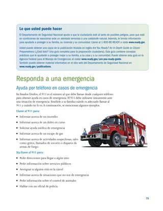 79
Lo que usted puede hacer
El Departamento de Seguridad Nacional ayuda a que la ciudadanía esté al tanto de posibles peligros, para que esté
en condiciones de reaccionar ante un atentado terrorista o una catástrofe natural.Además, le brinda información
para ayudarlo a proteger a su familia, su vivienda y su comunidad. Llame al 1-800-BE-READY o visite www.ready.gov.
Usted puede obtener una copia de la publicación titulada en inglés Are You Ready? An In-Depth Guide to Citizen
Preparedness (¿Está listo? Una guía completa para la preparación ciudadana). Esta guía contiene consejos
prácticos que le ayudarán a proteger mejor a su familia, a su casa y a su comunidad.Puede obtener esta guía en la
Agencia Federal para el Manejo de Emergencias al visitar www.ready.gov/are-you-ready-guide.
También puede obtener material informativo en el sitio web del Departamento de Seguridad Nacional en
www.ready.gov/publications.
Responda a una emergencia
Ayuda por teléfono en casos de emergencia
En Estados Unidos, el 911 es el número al que debe llamar desde cualquier teléfono
para obtener ayuda en casos de emergencia. El 911 debe utilizarse únicamente ante
una situación de emergencia. Enséñele a su familia cuándo es adecuado llamar al
911 y cuándo no lo es.A continuación, se mencionan algunos ejemplos.
Llame al 911 para:
●● Informar acerca de un incendio
●● Informar acerca de un delito en curso
●● Solicitar ayuda médica de emergencia
●● Informar acerca de un escape de gas
●● Informar acerca de actividades sospechosas, tales
como gritos, llamados de socorro o disparos de
armas de fuego.
No llame al 911 para:
●● Pedir direcciones para llegar a algún sitio
●● Pedir información sobre servicios públicos
●● Averiguar si alguien está en la cárcel
●● Informar acerca de situaciones que no son de emergencia
●● Pedir información sobre el control de animales
●● Hablar con un oficial de policía.
 