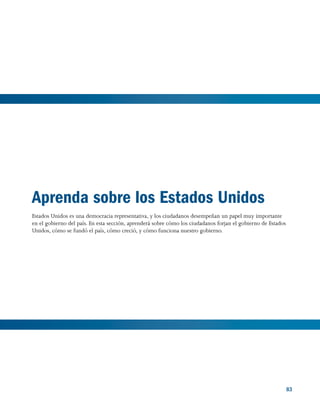 83 83
Aprenda sobre los Estados Unidos
Estados Unidos es una democracia representativa, y los ciudadanos desempeñan un papel muy importante
en el gobierno del país. En esta sección, aprenderá sobre cómo los ciudadanos forjan el gobierno de Estados
Unidos, cómo se fundó el país, cómo creció, y cómo funciona nuestro gobierno.
 