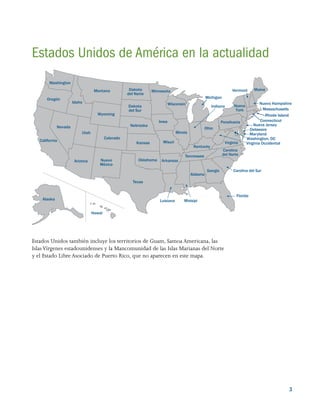 3
Massachusetts
Rhode Island
Connecticut
Nueva Jersey
Delaware
Maryland
Maine
Nuevo Hampshire
Vermont
Pensilvania
Ohio
Alaska
Hawái
Texas
Arizona
Utah
Nevada
California
Oregón
Washington
Idaho
Montana
Wyoming
Colorado
Oklahoma
Kansas
Nebraska
Minnesota
Iowa
Wisconsin
Misuri
Arkansas
Luisiana Misisipi
Alabama
Georgia Carolina del Sur
Florida
Virginia
Tennessee
Kentucky
Illinois
Michigan
Indiana
Virginia Occidental
Washington, DC
Carolina
del Norte
Dakota
del Norte
Dakota
del Sur
Nueva
York
Nuevo
México
Estados Unidos de América en la actualidad
Estados Unidos también incluye los territorios de Guam, Samoa Americana, las
IslasVírgenes estadounidenses y la Mancomunidad de las Islas Marianas del Norte
y el Estado Libre Asociado de Puerto Rico, que no aparecen en este mapa.
 