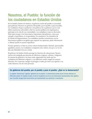 84 
Nosotros, el Pueblo: la función de
los ciudadanos en Estados Unidos
En los Estados Unidos de América, el gobierno recibe del pueblo su autoridad
para gobernar. Tenemos un gobierno del pueblo, por el pueblo y para el pueblo.
Los ciudadanos forjan su gobierno y las políticas de su gobierno, por lo cual
deben mantenerse informados sobre los asuntos públicos de importancia y
participar en la vida de sus comunidades. Los ciudadanos votan en elecciones
libres para escoger a los funcionarios importantes del gobierno, como, por
ejemplo, el presidente, el vicepresidente, los senadores y los miembros de
la Cámara de Representantes. Los ciudadanos pueden comunicarse con los
funcionarios públicos escogidos para expresar sus opiniones, pedir información
u obtener ayuda en asuntos específicos.
Nuestro gobierno se basa en ciertos valores fundamentales: libertad, oportunidad,
igualdad y justicia. Los ciudadanos comparten estos valores, los que a su vez les
dan una identidad cívica en común.
El gobierno de Estados Unidos protege los derechos de cada persona. Nuestra
nación está integrada por personas de diferentes orígenes, culturas y religiones.
Su sistema de gobierno y sus leyes están organizados de modo que los
ciudadanos de diferentes orígenes y con diferentes credos tengan los mismos
derechos. No se permite castigar ni perseguir a nadie por tener una opinión o un
credo distintos a los de otras personas.
Un gobierno del pueblo, por el pueblo y para el pueblo: ¿Qué es la democracia?
La palabra “democracia” significa “gobierno por el pueblo”. La democracia puede asumir formas distintas en
diferentes países. En Estados Unidos, la forma de gobierno es la de una democracia representativa.Esto significa
que el pueblo escoge otros funcionarios que representarán sus opiniones e inquietudes.
 