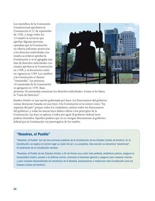 88 
Los miembros de la Convención
Constitucional aprobaron la
Constitución el 17 de septiembre
de 1787, y luego todos los
13 estados la tuvieron que
aprobar.Algunas personas
opinaban que la Constitución
no ofrecía suficiente protección
a los derechos individuales. Los
estados acordaron aprobar la
Constitución si se le agregaba una
lista de derechos individuales. Los
estados aprobaron la Constitución
en 1788, y el documento entró
en vigencia en 1789. Los cambios
a la Constitución se llaman
“enmiendas”. Las primeras
10 enmiendas de la Constitución
se agregaron en 1791. Estas
primeras 10 enmiendas enumeran los derechos individuales. A estas se les llama
la “Carta de Derechos”.
Estados Unidos es una nación gobernada por leyes. Los funcionarios del gobierno
toman decisiones basadas en esas leyes. A la Constitución se la conoce como “ley
suprema del país” porque todos los ciudadanos, incluso todos los funcionarios
del gobierno, y todas las nuevas leyes deben ceñirse a los principios de la
Constitución. Las leyes se aplican a todos por igual. El gobierno federal tiene
poderes limitados.Aquellos poderes que no se otorgan directamente al gobierno
federal por la Constitución son prerrogativa de los estados.
“Nosotros, el Pueblo”
“Nosotros, el Pueblo” son las tres primeras palabras de la Constitución de los Estados Unidos de América. En la
Constitución, se explica en primer lugar su razón de ser y su propósito. Esta sección se denomina “preámbulo”.
El preámbulo de la Constitución declara:
“Nosotros, el Pueblo de los Estados Unidos, a fin de formar una unión más perfecta, establecer justicia, asegurar la
tranquilidad interior, proveer a la defensa común, promover el bienestar general y asegurar para nosotros mismos
y para nuestros descendientes los beneficios de la libertad, proclamamos e instituimos esta Constitución para los
Estados Unidos de América”.
 