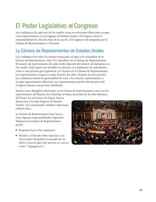 91
El Poder Legislativo: el Congreso
Los ciudadanos de cada uno de los estados votan en elecciones libres para escoger
a sus representantes en el Congreso de Estados Unidos. El Congreso tiene la
responsabilidad de crear las leyes de la nación. El Congreso está integrado por la
Cámara de Representantes y el Senado.
La Cámara de Representantes de Estados Unidos
Los ciudadanos de todos los estados votan para escoger a los miembros de la
Cámara de Representantes. Hay 435 miembros en la Cámara de Representantes.
El número de representantes de cada estado depende del número de habitantes en
ese estado. Cada estado está dividido en distritos. Los habitantes de cada distrito
votan a una persona que represente a su distrito en la Cámara de Representantes.
Los representantes ocupan su cargo durante dos años. Después de este período,
los ciudadanos tienen la oportunidad de votar a los mismos representantes o
escoger representantes diferentes. Los representantes pueden formar parte del
Congreso durante un período indefinido.
Existen cinco delegados adicionales en la Cámara de Representantes; estos son los
representantes del Distrito de Columbia, la Mancomunidad de las Islas Marianas
del Norte, los territorios de Guam, Samoa
Americana y las IslasVírgenes de Estados
Unidos. Un comisionado residente representa
a Puerto Rico.
La Cámara de Representantes hace leyes y
tiene algunas responsabilidades especiales.
Solamente la Cámara de Representantes
puede:
●● Proponer leyes sobre impuestos
●● Decidir si el Senado debe enjuiciar a un
funcionario del gobierno acusado de un
delito contra el país. Este proceso se conoce
como “impugnación”.
 