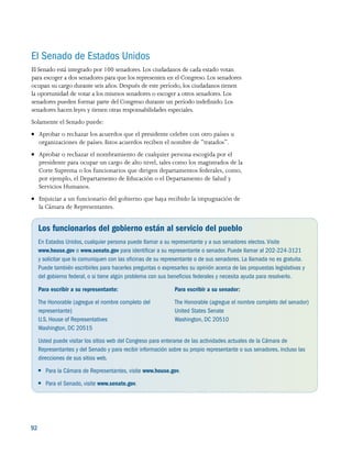 92 
El Senado de Estados Unidos
El Senado está integrado por 100 senadores. Los ciudadanos de cada estado votan
para escoger a dos senadores para que los representen en el Congreso. Los senadores
ocupan su cargo durante seis años. Después de este período, los ciudadanos tienen
la oportunidad de votar a los mismos senadores o escoger a otros senadores. Los
senadores pueden formar parte del Congreso durante un período indefinido. Los
senadores hacen leyes y tienen otras responsabilidades especiales.
Solamente el Senado puede:
●● Aprobar o rechazar los acuerdos que el presidente celebre con otro países u
organizaciones de países. Estos acuerdos reciben el nombre de “tratados”.
●● Aprobar o rechazar el nombramiento de cualquier persona escogida por el
presidente para ocupar un cargo de alto nivel, tales como los magistrados de la
Corte Suprema o los funcionarios que dirigen departamentos federales, como,
por ejemplo, el Departamento de Educación o el Departamento de Salud y
Servicios Humanos.
●● Enjuiciar a un funcionario del gobierno que haya recibido la impugnación de
la Cámara de Representantes.
Los funcionarios del gobierno están al servicio del pueblo
En Estados Unidos, cualquier persona puede llamar a su representante y a sus senadores electos.Visite
www.house.gov o www.senate.gov para identificar a su representante o senador. Puede llamar al 202-224-3121
y solicitar que lo comuniquen con las oficinas de su representante o de sus senadores. La llamada no es gratuita.
Puede también escribirles para hacerles preguntas o expresarles su opinión acerca de las propuestas legislativas y
del gobierno federal, o si tiene algún problema con sus beneficios federales y necesita ayuda para resolverlo.
Para escribir a su representante:
The Honorable (agregue el nombre completo del
representante)
U.S. House of Representatives
Washington, DC 20515
Para escribir a su senador:
The Honorable (agregue el nombre completo del senador)
United States Senate
Washington, DC 20510
Usted puede visitar los sitios web del Congreso para enterarse de las actividades actuales de la Cámara de
Representantes y del Senado y para recibir información sobre su propio representante o sus senadores, incluso las
direcciones de sus sitios web.
●● Para la Cámara de Representantes, visite www.house.gov.
●● Para el Senado, visite www.senate.gov.
 