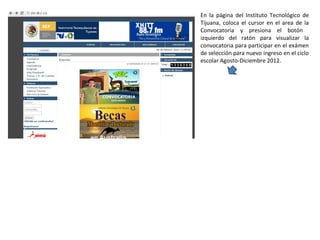 En la página del Instituto Tecnológico de Tijuana, coloca el cursor en el area de la Convocatoria y presiona el botón  izquierdo del ratón para visualizar la convocatoria para participar en el exámen de selección para nuevo ingreso en el ciclo escolar Agosto-Diciembre 2012. 