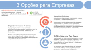 3 Opções para Empresas
Dispositivos Dedicados
Subconjunto de dispositivos de propriedade da empresa
que atendem a uma finalidade específica.
O Android vem com um amplo conjunto de recursos de
gerenciamento que permitem que as organizações
configurem dispositivos para tudo, desde ambientes
industriais e industriais voltados para funcionários, até fins
de sinalização e quiosque voltados para o cliente.
BYOD – Bring Your Own Device
Dispositivos BYOD podem ser configurados com um perfil
de trabalho - um recurso incorporado ao Android 5.1 que
permite que aplicativos e dados de trabalho sejam
armazenados em um espaço separado e independente
dentro de um dispositivo.
Um funcionário pode continuar usando seu dispositivo
normalmente; todos os seus apps e dados pessoais
permanecem no perfil principal do dispositivo.
Dispositivos Exclusivos da Empresa
As organizações podem exercer controle de
gerenciamento completo sobre os dispositivos a partir do
Android 5.0 de sua propriedade, cedidos para os
funcionários.
Existem duas opções de implantação disponíveis para
esses tipos de dispositivos da empresa: totalmente
gerenciadas (Android 5.0+) e totalmente gerenciadas com
um perfil de trabalho (Android 8.0+).
O Android Enterprise é uma iniciativa
do Google para permitir o uso de
dispositivos e aplicativos Android no local
de trabalho.
 