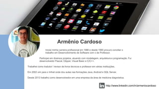 Armênio Cardoso
Iniciei minha carreira profissional em 1986 e desde 1990 procuro conciliar o
trabalho em Desenvolvimento de Software com o de Professor.
Participei em diversos projetos, atuando com modelagem, arquitetura e programação. Fui
desenvolvedor Pascal, Clipper, Visual Basic e C/C++.
Trabalhei como tradutor / revisor de livros técnicos e professor em várias instituições.
Em 2002 vim para o Infnet onde dou aulas nas formações Java, Android e SQL Server.
Desde 2012 trabalho como desenvolvedor em uma empresa da área de medicina diagnóstica.
http://www.linkedin.com/in/armeniocardoso
 