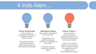 4 Indo Além...
Como já foi dito, a
comunidade interessada na
plataforma Android é
vibrante e ativa.
Pesquise por fóruns de
discussão onde possa
colocar suas dúvidas e ler
sobre soluções encontradas.
Fóruns de Discussão
Nada substitui a experiência
de um bom autor.
Pesquise por livros,
apostilas e blogs que
exponham as experiêcias de
seus autores.
Procure por projetos e
exemplos de código no
Github.
Bibliografia e Blogs
Não se aprende
desenvolvimento de
software somente lendo – é
fundamental dedicar algum
tempo para a prática.
Comece com projetos
simples, como um jogo da
velha ou a lista de compras
do supermercado e vá
incluindo novas
funcionalidades aos poucos.
Praticar, Praticar...
 