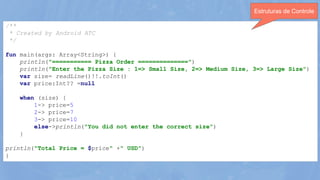 /**
* Created by Android ATC
*/
fun main(args: Array<String>) {
println("=========== Pizza Order ==============")
println("Enter the Pizza Size : 1=> Small Size, 2=> Medium Size, 3=> Large Size")
var size= readLine()!!.toInt()
var price:Int?? =null
when (size) {
1-> price=5
2-> price=7
3-> price=10
else->println("You did not enter the correct size")
}
println("Total Price = $price" +" USD")
}
Estruturas de Controle
 