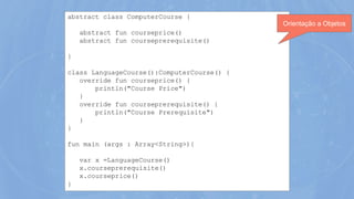 abstract class ComputerCourse {
abstract fun courseprice()
abstract fun courseprerequisite()
}
class LanguageCourse():ComputerCourse() {
override fun courseprice() {
println("Course Price")
}
override fun courseprerequisite() {
println("Course Prerequisite")
}
}
fun main (args : Array<String>){
var x =LanguageCourse()
x.courseprerequisite()
x.courseprice()
}
Orientação a Objetos
 