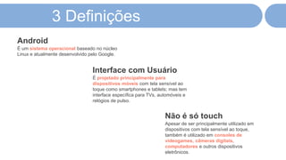 3 Definições
É um sistema operacional baseado no núcleo
Linux e atualmente desenvolvido pelo Google.
Android
É projetado principalmente para
dispositivos móveis com tela sensível ao
toque como smartphones e tablets; mas tem
interface específica para TVs, automóveis e
relógios de pulso.
Interface com Usuário
Apesar de ser principalmente utilizado em
dispositivos com tela sensível ao toque,
também é utilizado em consoles de
videogames, câmeras digitais,
computadores e outros dispositivos
eletrônicos.
Não é só touch
 