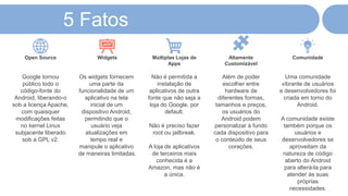 Google tornou
público todo o
código-fonte do
Android, liberando-o
sob a licença Apache,
com quaisquer
modificações feitas
no kernel Linux
subjacente liberado
sob a GPL v2.
Open Source
Os widgets fornecem
uma parte da
funcionalidade de um
aplicativo na tela
inicial de um
dispositivo Android,
permitindo que o
usuário veja
atualizações em
tempo real e
manipule o aplicativo
de maneiras limitadas.
Widgets
Não é permitida a
instalação de
aplicativos de outra
fonte que não seja a
loja do Google, por
default.
Não é preciso fazer
root ou jailbreak.
A loja de aplicativos
de terceiros mais
conhecida é a
Amazon, mas não é
a única.
Múltiplas Lojas de
Apps
Além de poder
escolher entre
hardware de
diferentes formas,
tamanhos e preços,
os usuários do
Android podem
personalizar à fundo
cada dispositivo para
o conteúdo de seus
corações.
Altamente
Customizável
Uma comunidade
vibrante de usuários
e desenvolvedores foi
criada em torno do
Android.
A comunidade existe
também porque os
usuários e
desenvolvedores se
aproveitam da
natureza de código
aberto do Android
para alterá-la para
atender às suas
próprias
necessidades.
Comunidade
5 Fatos
 