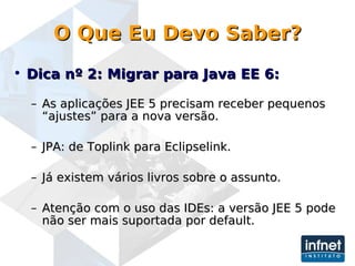 O Que Eu Devo Saber? Dica nº 2: Migrar para Java EE 6:   As aplicações JEE 5 precisam receber pequenos “ajustes” para a nova versão. JPA: de Toplink para Eclipselink. Já existem vários livros sobre o assunto.  Atenção com o uso das IDEs: a versão JEE 5 pode não ser mais suportada por default. 