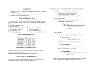 OBJECTIVOS
 Promover a hetero e a auto-formação nas áreas da consulta e produção
documentais;
 Apoiar as actividades curriculares e de complemento curricular;
 Promover a ligação à comunidade local.
DESCRIÇÃO DO ESPAÇO
A Biblioteca é um Centro de Recursos Educativos Multimédia ao dispor de
toda a Comunidade Educativa, da qual os Encarregados de Educação/Pais
fazem parte.
Compreende as seguintes zonas
1 – Zona de vestiário
2 – Zona de atendimento/acolhimento 3 – Zona Informática/Internet
4 – Zona de leitura informal 5 – Zona de leitura audio
6 – Zona de leitura vídeo 7 – Zona do trabalho de grupo
8 – Zona de produção gráfica 9 – Zona de consulta/estudo individual
HORÁRIO DA BIBLIOTECA
Dias da semana Horas
Segunda-feira 08:25 – 17:40
Terça-feira 08:25 – 17:40
Quarta-feira 08:25 – 16:30
Quinta-feira 08:25 – 17:50
Sexta-feira 08:25 – 17:50
COORDENAÇÃO DA BIBLIOTECA
Professora bibliotecária, que coordena uma equipa formada por professores
das diferentes áreas curriculares.
Dispõe, ainda, de uma assistente operacional a tempo inteiro.
ORGANIZAÇÃO DA BIBLIOTECA
A Biblioteca encontra-se organizada de acordo com a Classificação Decimal
Universal (por classes), segundo o sistema de livre acesso.
NORMAS GERAIS DE FUNCIONAMENTO/INCUMPRIMENTO
 Material apenas consultado/utilizado na Biblioteca:
o Equipamento informático e audiovisual;
o Leitura informal (jornais e revistas);
o Obras de referência (dicionários e enciclopédias).
 Requisição domiciliária.
o O livro pode ser requisitado durante quinze dias com
possibilidade de uma renovação.
 Incumprimento:
 Bloqueio de empréstimo durante o nº de
dias correspondentes ao atraso na
devolução.
 Não é permitido:
o Comer, beber, utilizar o telemóvel e falar em voz alta.
 Incumprimento:
 Ordem de saída da Biblioteca.
o Danificar ou extraviar qualquer material utilizado.
 Incumprimento:
 Repor o material em causa.
o Aceder a sítios inadequados na internet.
 Incumprimento:
 Suspensão, até ao final do ano lectivo, de
aceder à internet
 Nota: Todos os casos omissos no incumprimento das regras serão
resolvidos pela professora bibliotecária/Diretora da Escola.
 