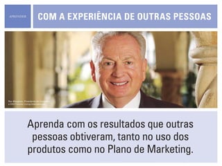 Aprenda com os resultados que outras
pessoas obtiveram, tanto no uso dos
produtos como no Plano de Marketing.
Com a experiência de outras pessoas
Rex Maughan, Presidente do Conselho
e CEO Forever Living Internacional
aprender
 