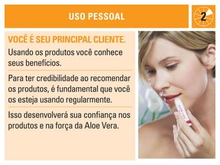 uso pessoal
Você é seu principal cliente.
Usando os produtos você conhece
seus benefícios.
Para ter credibilidade ao recomendar
os produtos, é fundamental que você
os esteja usando regularmente.
Isso desenvolverá sua confiança nos
produtos e na força da Aloe Vera.
2
 