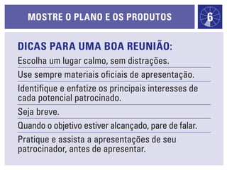 Dicas para uma boa reunião:
Escolha um lugar calmo, sem distrações.
Use sempre materiais oficiais de apresentação.
Identifique e enfatize os principais interesses de
cada potencial patrocinado.
Seja breve.
Quando o objetivo estiver alcançado, pare de falar.
Pratique e assista a apresentações de seu
patrocinador, antes de apresentar.
MOSTRE O PLANO E OS PRODUTOS 6
 