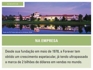 Desde sua fundação em maio de 1978, a Forever tem
obtido um crescimento espetacular, já tendo ultrapassado
a marca de 2 bilhões de dólares em vendas no mundo.
Na empresa
ACREDITAR
Sede da FLP International no Arizona, EUA
 