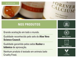 Nos Produtos
Grande aceitação em todo o mundo.
Qualidade reconhecida pelo selo do Aloe Vera
Science Council.
Qualidade garantida pelos selos Kosher e
Islâmico de aprovação.
Nenhum produto é testado em animais (selo
Cruelty Free).
Selo Kosher
Selo Islâmico
ACREDITAR
 