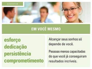 Em você mesmo
ACREDITAR
esforço
dedicação
persistência
comprometimento
Alcançar seus sonhos só
depende de você.
Pessoasmenoscapacitadas
do que você já conseguiram
resultados incríveis.
 