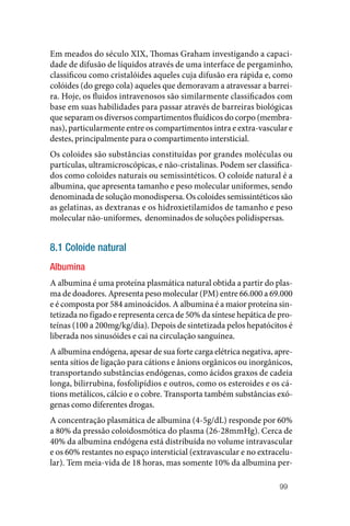 99
Em meados do século XIX, Thomas Graham investigando a capaci‑
dade de difusão de líquidos através de uma interface de pergaminho,
classificou como cristalóides aqueles cuja difusão era rápida e, como
colóides (do grego cola) aqueles que demoravam a atravessar a barrei‑
ra. Hoje, os fluidos intravenosos são similarmente classificados com
base em suas habilidades para passar através de barreiras biológicas
que separam os diversos compartimentos fluídicos do corpo (membra‑
nas), particularmente entre os compartimentos intra e extra‑vascular e
destes, principalmente para o compartimento intersticial.
Os coloides são substâncias constituídas por grandes moléculas ou
partículas, ultramicroscópicas, e não‑cristalinas. Podem ser classifica‑
dos como coloides naturais ou semissintéticos. O coloide natural é a
albumina, que apresenta tamanho e peso molecular uniformes, sendo
denominada de solução monodispersa. Os coloides semissintéticos são
as gelatinas, as dextranas e os hidroxietilamidos de tamanho e peso
molecular não‑uniformes, denominados de soluções polidispersas.
8.1 Coloide natural
Albumina
A albumina é uma proteína plasmática natural obtida a partir do plas‑
ma de doadores. Apresenta peso molecular (PM) entre 66.000 a 69.000
e é composta por 584 aminoácidos. A albumina é a maior proteína sin‑
tetizada no fígado e representa cerca de 50% da síntese hepática de pro‑
teínas (100 a 200mg/kg/dia). Depois de sintetizada pelos hepatócitos é
liberada nos sinusóides e cai na circulação sanguínea.
A albumina endógena, apesar de sua forte carga elétrica negativa, apre‑
senta sítios de ligação para cátions e ânions orgânicos ou inorgânicos,
transportando substâncias endógenas, como ácidos graxos de cadeia
longa, bilirrubina, fosfolipídios e outros, como os esteroides e os cá‑
tions metálicos, cálcio e o cobre. Transporta também substâncias exó‑
genas como diferentes drogas.
A concentração plasmática de albumina (4‑5g/dL) responde por 60%
a 80% da pressão coloidosmótica do plasma (26‑28mmHg). Cerca de
40% da albumina endógena está distribuída no volume intravascular
e os 60% restantes no espaço intersticial (extravascular e no extracelu‑
lar). Tem meia‑vida de 18 horas, mas somente 10% da albumina per‑
 