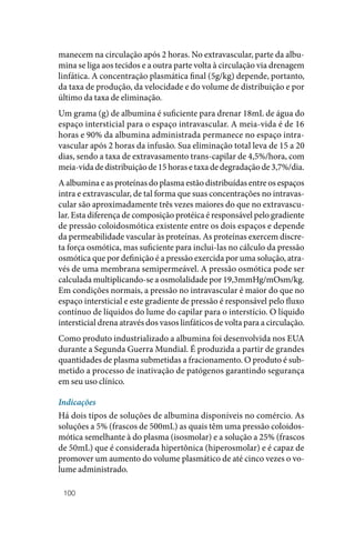100
manecem na circulação após 2 horas. No extravascular, parte da albu‑
mina se liga aos tecidos e a outra parte volta à circulação via drenagem
linfática. A concentração plasmática final (5g/kg) depende, portanto,
da taxa de produção, da velocidade e do volume de distribuição e por
último da taxa de eliminação.
Um grama (g) de albumina é suficiente para drenar 18mL de água do
espaço intersticial para o espaço intravascular. A meia‑vida é de 16
horas e 90% da albumina administrada permanece no espaço intra‑
vascular após 2 horas da infusão. Sua eliminação total leva de 15 a 20
dias, sendo a taxa de extravasamento trans‑capilar de 4,5%/hora, com
meia‑vida de distribuição de 15 horas e taxa de degradação de 3,7%/dia.
A albumina e as proteínas do plasma estão distribuídas entre os espaços
intra e extravascular, de tal forma que suas concentrações no intravas‑
cular são aproximadamente três vezes maiores do que no extravascu‑
lar. Esta diferença de composição protéica é responsável pelo gradiente
de pressão coloidosmótica existente entre os dois espaços e depende
da permeabilidade vascular às proteínas. As proteínas exercem discre‑
ta força osmótica, mas suficiente para inclui‑las no cálculo da pressão
osmótica que por definição é a pressão exercida por uma solução, atra‑
vés de uma membrana semipermeável. A pressão osmótica pode ser
calculada multiplicando‑se a osmolalidade por 19,3mmHg/mOsm/kg.
Em condições normais, a pressão no intravascular é maior do que no
espaço intersticial e este gradiente de pressão é responsável pelo fluxo
contínuo de líquidos do lume do capilar para o interstício. O líquido
intersticial drena através dos vasos linfáticos de volta para a circulação.
Como produto industrializado a albumina foi desenvolvida nos EUA
durante a Segunda Guerra Mundial. É produzida a partir de grandes
quantidades de plasma submetidas a fracionamento. O produto é sub‑
metido a processo de inativação de patógenos garantindo segurança
em seu uso clínico.
Indicações
Há dois tipos de soluções de albumina disponíveis no comércio. As
soluções a 5% (frascos de 500mL) as quais têm uma pressão coloidos‑
mótica semelhante à do plasma (isosmolar) e a solução a 25% (frascos
de 50mL) que é considerada hipertônica (hiperosmolar) e é capaz de
promover um aumento do volume plasmático de até cinco vezes o vo‑
lume administrado.
 