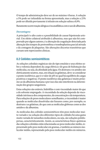 102
O tempo de administração deve ser de no máximo 4 horas. A solução
a 5% pode ser infundida na forma apresentada, mas a solução a 25%
pode ser diluída previamente à infusão em solução salina a 0,9%.
Raramenteocorrereaçãoalérgicae/ouanafiláticacomousodealbumina.
Desvantagens
A principal é o alto custo e a possibilidade de causar hipotensão arte‑
rial. Um efeito colateral atribuído à albumina, mas que não foi com‑
provado por alguns autores, é a alteração da coagulação detectada pela
alteração dos tempos de protrombina e tromboplastina parcial ativada
e da contagem de plaquetas. São alterações discretas transitórias que
cursam sem repercussões clínicas.
8.2 Colóides semissintéticos
As soluções coloidais orgânicas são do tipo emulsão e seus efeitos so‑
bre a volemia dependem da carga elétrica e do grau de hidratação das
moléculas, ou seja, da afinidade pela água. Os dextrans e os amidos são
eletricamente neutros, mas, em relação às gelatinas, deve‑se considerar
o ponto isoelétrico, que é o valor de pH no qual há equilíbrio de cargas
positivas e negativas. O ponto isoelétrico das gelatinas é muito próxi‑
mo ao da albumina humana e por isso elas não interferem na determi‑
nação dos grupos sanguíneos.
Estas soluções são estáveis, hidrófilas e com viscosidade maior do que
a do solvente empregado. A viscosidade da solução depende da visco‑
sidade intrínseca dos componentes, da concentração e da temperatura.
Para soluções de pesos moleculares semelhantes, a viscosidade é maior
quando as moléculas dissolvidas são lineares como, por exemplo, os
dextrans e as gelatinas, do que com as moléculas globosas como as dos
amidos e da albumina.
As moléculas dos colóides semissintéticos têm peso molecular mui‑
to variado e na solução dos diferentes tipos de colóides há uma gama
muito variada de tamanhos moleculares, ou seja, são soluções polidis‑
persas, caracteristicamente. Assim, as características físico‑químicas
das soluções coloidais estão relacionadas ao peso molecular médio, re‑
presentado pelo peso molecular em gramas, e também ao número mo‑
lecular médio, representado pelo peso molecular médio em números.
 