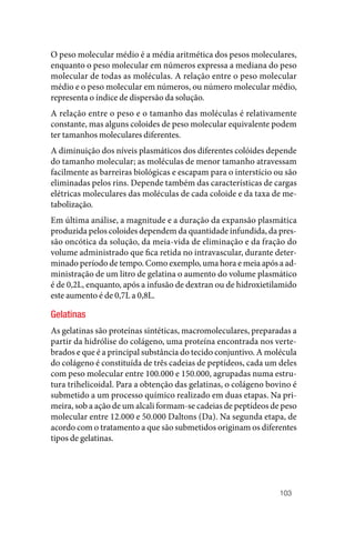 103
O peso molecular médio é a média aritmética dos pesos moleculares,
enquanto o peso molecular em números expressa a mediana do peso
molecular de todas as moléculas. A relação entre o peso molecular
médio e o peso molecular em números, ou número molecular médio,
representa o índice de dispersão da solução.
A relação entre o peso e o tamanho das moléculas é relativamente
constante, mas alguns coloides de peso molecular equivalente podem
ter tamanhos moleculares diferentes.
A diminuição dos níveis plasmáticos dos diferentes colóides depende
do tamanho molecular; as moléculas de menor tamanho atravessam
facilmente as barreiras biológicas e escapam para o interstício ou são
eliminadas pelos rins. Depende também das características de cargas
elétricas moleculares das moléculas de cada coloide e da taxa de me‑
tabolização.
Em última análise, a magnitude e a duração da expansão plasmática
produzida pelos coloides dependem da quantidade infundida, da pres‑
são oncótica da solução, da meia‑vida de eliminação e da fração do
volume administrado que fica retida no intravascular, durante deter‑
minado período de tempo. Como exemplo, uma hora e meia após a ad‑
ministração de um litro de gelatina o aumento do volume plasmático
é de 0,2L, enquanto, após a infusão de dextran ou de hidroxietilamido
este aumento é de 0,7L a 0,8L.
Gelatinas
As gelatinas são proteínas sintéticas, macromoleculares, preparadas a
partir da hidrólise do colágeno, uma proteína encontrada nos verte‑
brados e que é a principal substância do tecido conjuntivo. A molécula
do colágeno é constituída de três cadeias de peptídeos, cada um deles
com peso molecular entre 100.000 e 150.000, agrupadas numa estru‑
tura trihelicoidal. Para a obtenção das gelatinas, o colágeno bovino é
submetido a um processo químico realizado em duas etapas. Na pri‑
meira, sob a ação de um alcali formam‑se cadeias de peptídeos de peso
molecular entre 12.000 e 50.000 Daltons (Da). Na segunda etapa, de
acordo com o tratamento a que são submetidos originam os diferentes
tipos de gelatinas.
 