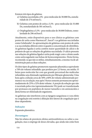 104
Existem três tipos de gelatina:
a) Gelatina succinilada a 4% ‑ peso molecular de 30.000 Da, osmola‑
ridade de 274 mOsm/L;
b) Gelatina com pontes de uréia a 3,5% ‑ peso molecular de 35.000
Da, osmolaridade de 301 mOsm/L;
c) Oxiplogelatina a 5,5% ‑ peso molecular de 30.000 Daltons, osmo‑
laridade de 296 mOsm/L
Atualmente, estão disponíveis para o uso clínico as gelatinas com
pontes de uréia como Haemaccel®, Isocel® e as gelatinas succiniladas
como Gelafundin®.As apresentações de gelatinas com pontes de uréia
e as succiniladas diferem entre si quanto à concentração de eletrólitos.
As gelatinas ligadas à uréia contêm maior quantidade de cálcio e de
potássio do que as soluções de gelatina succinilada. O cálcio presente
nas soluções de gelatina ligada à uréia pode reagir com o citrato usado
como anticoagulante nas bolsas de hemocomponentes. Desta forma,
recomenda‑se que não se utilize, simultaneamente, a mesma via de ad‑
ministração para as duas soluções.
Os dois tipos de gelatina promovem expansão plasmática equivalente
a 78% do volume infundido, que perdura por 2,5 horas, em média. O
baixo peso molecular faz com que grande percentual das moléculas
infundidas seja eliminado rapidamente por filtração glomerular. Uma
hora após a infusão cerca de 50% a 60% do volume administrado per‑
manece na circulação, mas após 5 horas somente permanecem aproxi‑
madamente de 25% a 32% deste volume. A porção da solução que não
é excretada pelos rins (aproximadamente 5%) pode ser transformada
por proteases em peptídeos de menor tamanho e em aminoácidos e
desta forma ser eliminada do organismo.
As gelatinas não interferem com as tipagens sanguíneas e o seu efeito
na coagulação está restrito à diluição dos fatores de coagulação que é
dose‑dependente.
Indicações
Expansão plasmática.
Desvantagens
Não há relatos de prováveis efeitos antitrombóticos ou sobre a coa‑
gulação, mas o emprego de doses elevadas, que ainda não estão bem
 