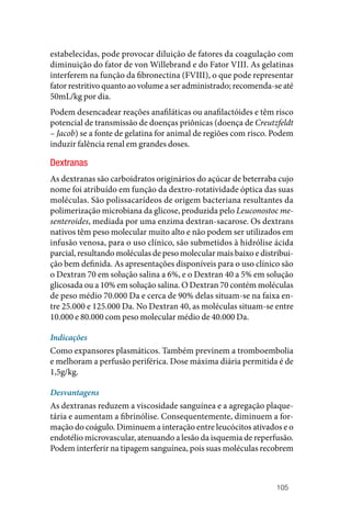 105
estabelecidas, pode provocar diluição de fatores da coagulação com
diminuição do fator de von Willebrand e do Fator VIII. As gelatinas
interferem na função da fibronectina (FVIII), o que pode representar
fator restritivo quanto ao volume a ser administrado; recomenda‑se até
50mL/kg por dia.
Podem desencadear reações anafiláticas ou anafilactóides e têm risco
potencial de transmissão de doenças priônicas (doença de Creutzfeldt
– Jacob) se a fonte de gelatina for animal de regiões com risco. Podem
induzir falência renal em grandes doses.
Dextranas
As dextranas são carboidratos originários do açúcar de beterraba cujo
nome foi atribuído em função da dextro‑rotatividade óptica das suas
moléculas. São polissacarídeos de origem bacteriana resultantes da
polimerização microbiana da glicose, produzida pelo Leuconostoc me-
senteroides, mediada por uma enzima dextran‑sacarose. Os dextrans
nativos têm peso molecular muito alto e não podem ser utilizados em
infusão venosa, para o uso clínico, são submetidos à hidrólise ácida
parcial, resultando moléculas de peso molecular mais baixo e distribui‑
ção bem definida. As apresentações disponíveis para o uso clínico são
o Dextran 70 em solução salina a 6%, e o Dextran 40 a 5% em solução
glicosada ou a 10% em solução salina. O Dextran 70 contém moléculas
de peso médio 70.000 Da e cerca de 90% delas situam‑se na faixa en‑
tre 25.000 e 125.000 Da. No Dextran 40, as moléculas situam‑se entre
10.000 e 80.000 com peso molecular médio de 40.000 Da.
Indicações
Como expansores plasmáticos. Também previnem a tromboembolia
e melhoram a perfusão periférica. Dose máxima diária permitida é de
1,5g/kg.
Desvantagens
As dextranas reduzem a viscosidade sanguínea e a agregação plaque‑
tária e aumentam a fibrinólise. Consequentemente, diminuem a for‑
mação do coágulo. Diminuem a interação entre leucócitos ativados e o
endotélio microvascular, atenuando a lesão da isquemia de reperfusão.
Podem interferir na tipagem sanguínea, pois suas moléculas recobrem
 