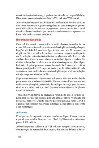 106
os eritrócitos induzindo agregação o que simula incompatibilidade.
Diminuem a concentração dos fatores VIII e de von Willebrand.
A incidência de reações anafiláticas ou anafilactóides é de 1% a 5%. As
dextranas aumentam a glicose sanguínea e a concentração de proteí‑
nas e bilirrubinas plasmáticas. Apresentam risco de insuficiência renal
devido à obstrução tubular por precipitação do coloide, e depletam vo‑
lume induzindo à diurese osmótica.
Hidroxietilamidos (HES)
É um coloide sintético, constituído de moléculas com tamanho, forma
e peso diferentes, formado por subunidades de glicose interligadas por
ligações alfa 1,4 e 1,6, com uma ligação alfa para cada 20 monômeros
de glicose. São extraídos do milho e, portanto, ricos em amilopecti‑
na. As soluções naturais são instáveis e rapidamente hidrolizáveis pela
amilase. Para tornar a molécula mais solúvel em água e retardar a hi‑
drólise pela amilase, realiza‑se a substituição dos grupos hidroxil por
hidroxi‑etil, principalmente nos carbonos 2, 3 e 6. As características
físico‑químicas dos HES dependem do grau de hidroxietilação e da
variação de peso molecular das cadeias de glicose presentes na solução,
ou seja, do peso molecular médio.
É apresentado comercialmente em soluções a 6% com moléculas de
peso molecular médio de 69.000 Da. É um macropolímero muito se‑
melhante ao glicogênio, originário da amilopectina cujo grau de subs‑
tituição por hidroxietilação é 0,7 (sete entre 10 moléculas de glicose
foram substituídas).
Tem como principal via de excreção a renal. Logo após a infusão ve‑
nosa, as moléculas são clivadas pela alfa‑amilase sérica, resultando em
moléculas menores. Quanto maior o peso molecular, a razão C2/C6 e
o grau de substituição maior será a duração do seu efeito e mais lenta
a sua eliminação.
Indicações
Principal uso é a expansão volêmica em choque hipovolêmico, trauma
e grandes queimados. Dose máxima: 20 mL/kg/dia não devendo ultra‑
passar 1.500 mL/dia.
Além da expansão volêmica, os HES reduzem a resposta inflamatória,
com redução da permeabilidade capilar, diminuição da lesão e da ati‑
 