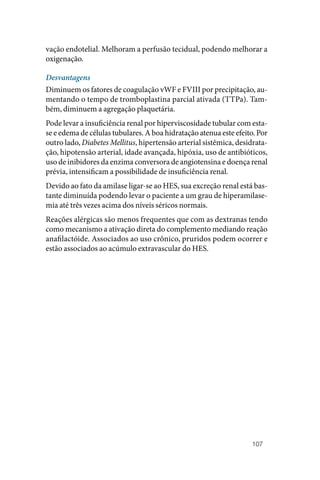 107
vação endotelial. Melhoram a perfusão tecidual, podendo melhorar a
oxigenação.
Desvantagens
Diminuem os fatores de coagulação vWF e FVIII por precipitação, au‑
mentando o tempo de tromboplastina parcial ativada (TTPa). Tam‑
bém, diminuem a agregação plaquetária.
Pode levar a insuficiência renal por hiperviscosidade tubular com esta‑
se e edema de células tubulares. A boa hidratação atenua este efeito. Por
outro lado, Diabetes Mellitus, hipertensão arterial sistêmica, desidrata‑
ção, hipotensão arterial, idade avançada, hipóxia, uso de antibióticos,
uso de inibidores da enzima conversora de angiotensina e doença renal
prévia, intensificam a possibilidade de insuficiência renal.
Devido ao fato da amilase ligar‑se ao HES, sua excreção renal está bas‑
tante diminuída podendo levar o paciente a um grau de hiperamilase‑
mia até três vezes acima dos níveis séricos normais.
Reações alérgicas são menos frequentes que com as dextranas tendo
como mecanismo a ativação direta do complemento mediando reação
anafilactóide. Associados ao uso crônico, pruridos podem ocorrer e
estão associados ao acúmulo extravascular do HES.
 