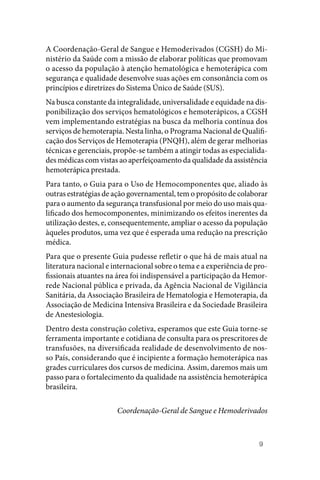 9
A Coordenação‑Geral de Sangue e Hemoderivados (CGSH) do Mi‑
nistério da Saúde com a missão de elaborar políticas que promovam
o acesso da população à atenção hematológica e hemoterápica com
segurança e qualidade desenvolve suas ações em consonância com os
princípios e diretrizes do Sistema Único de Saúde (SUS).
Na busca constante da integralidade, universalidade e equidade na dis‑
ponibilização dos serviços hematológicos e hemoterápicos, a CGSH
vem implementando estratégias na busca da melhoria contínua dos
serviços de hemoterapia. Nesta linha, o Programa Nacional de Qualifi‑
cação dos Serviços de Hemoterapia (PNQH), além de gerar melhorias
técnicas e gerenciais, propõe‑se também a atingir todas as especialida‑
des médicas com vistas ao aperfeiçoamento da qualidade da assistência
hemoterápica prestada.
Para tanto, o Guia para o Uso de Hemocomponentes que, aliado às
outras estratégias de ação governamental, tem o propósito de colaborar
para o aumento da segurança transfusional por meio do uso mais qua‑
lificado dos hemocomponentes, minimizando os efeitos inerentes da
utilização destes, e, consequentemente, ampliar o acesso da população
àqueles produtos, uma vez que é esperada uma redução na prescrição
médica.
Para que o presente Guia pudesse refletir o que há de mais atual na
literatura nacional e internacional sobre o tema e a experiência de pro‑
fissionais atuantes na área foi indispensável a participação da Hemor‑
rede Nacional pública e privada, da Agência Nacional de Vigilância
Sanitária, da Associação Brasileira de Hematologia e Hemoterapia, da
Associação de Medicina Intensiva Brasileira e da Sociedade Brasileira
de Anestesiologia.
Dentro desta construção coletiva, esperamos que este Guia torne‑se
ferramenta importante e cotidiana de consulta para os prescritores de
transfusões, na diversificada realidade de desenvolvimento de nos‑
so País, considerando que é incipiente a formação hemoterápica nas
grades curriculares dos cursos de medicina. Assim, daremos mais um
passo para o fortalecimento da qualidade na assistência hemoterápica
brasileira.
Coordenação‑Geral de Sangue e Hemoderivados
 