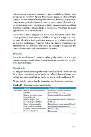 111
A transfusão é um evento irreversível que acarreta benefícios e riscos
potenciais ao receptor. Apesar da indicação precisa e administração
correta, reações às transfusões podem ocorrer. Portanto, é importan‑
te que todos profissionais envolvidos na prescrição e administração
de hemocomponentes estejam capacitados a prontamente identificar
e utilizar estratégias adequadas para resolução e prevenção de novos
episódios de reação transfusional.
A ocorrência destas reações está associada a diferentes causas, den‑
tre as quais fatores de responsabilidade da equipe hospitalar como
erros de identificação de pacientes, amostras ou produtos, utilização
de insumos inadequados (equipos, bolsa, etc.), fatores relacionados ao
receptor e/ou doador como existência de anticorpos irregulares não
detectados em testes pré‑transfusionais de rotina.
Definição
A reação transfusional é, portanto, toda e qualquer intercorrência que
ocorra como consequência da transfusão sanguínea, durante ou após
a sua administração.
Classificação
As reações transfusionais podem ser classificadas em imediatas (até
24 horas da transfusão) ou tardias (após 24 horas da transfusão), imu‑
nológicas e não imunológicas, conforme apresentado no Quadro 25.
Neste capítulo, iremos abordar as reações transfusionais imediatas.
Quadro 25 – Principais reações transfusionais
IMUNE NÃO‑IMUNE
IMEDIATA Reação febril não‑hemolítica
(RFNH)
Sobrecarga circulatória associada à
transfusão (SC/TACO)
Reação hemolítica aguda
imune (RHAI)
Contaminação bacteriana (CB)
Reação alérgica (leve,
moderada, grave) (ALG)
Hipotensão relacionada à transfusão
(HIPOT)
Lesão pulmonar aguda
relacionada à transfusão
(TRALI ‑ Transfusion Related
Acute Lung Injury)
Hemólise não imune aguda (RHANI)
Distúrbios metabólicos (DM)
Embolia aérea
Hipotermia
continua
 