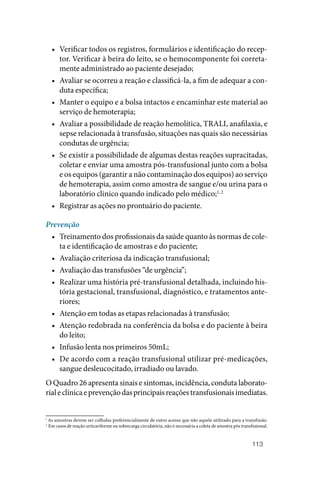 113
• Verificar todos os registros, formulários e identificação do recep‑
tor. Verificar à beira do leito, se o hemocomponente foi correta‑
mente administrado ao paciente desejado;
• Avaliar se ocorreu a reação e classificá‑la, a fim de adequar a con‑
duta específica;
• Manter o equipo e a bolsa intactos e encaminhar este material ao
serviço de hemoterapia;
• Avaliar a possibilidade de reação hemolítica, TRALI, anafilaxia, e
sepse relacionada à transfusão, situações nas quais são necessárias
condutas de urgência;
• Se existir a possibilidade de algumas destas reações supracitadas,
coletar e enviar uma amostra pós‑transfusional junto com a bolsa
e os equipos (garantir a não contaminação dos equipos) ao serviço
de hemoterapia, assim como amostra de sangue e/ou urina para o
laboratório clinico quando indicado pelo médico;1, 2
• Registrar as ações no prontuário do paciente.
Prevenção
• Treinamento dos profissionais da saúde quanto às normas de cole‑
ta e identificação de amostras e do paciente;
• Avaliação criteriosa da indicação transfusional;
• Avaliação das transfusões “de urgência”;
• Realizar uma história pré‑transfusional detalhada, incluindo his‑
tória gestacional, transfusional, diagnóstico, e tratamentos ante‑
riores;
• Atenção em todas as etapas relacionadas à transfusão;
• Atenção redobrada na conferência da bolsa e do paciente à beira
do leito;
• Infusão lenta nos primeiros 50mL;
• De acordo com a reação transfusional utilizar pré‑medicações,
sangue desleucocitado, irradiado ou lavado.
O Quadro 26 apresenta sinais e sintomas, incidência, conduta laborato‑
rialeclínicaeprevençãodasprincipaisreaçõestransfusionaisimediatas.
1
As amostras devem ser colhidas preferencialmente de outro acesso que não aquele utilizado para a transfusão.
2
  Em casos de reação urticariforme ou sobrecarga circulatória, não é necessária a coleta de amostra pós transfusional.
 