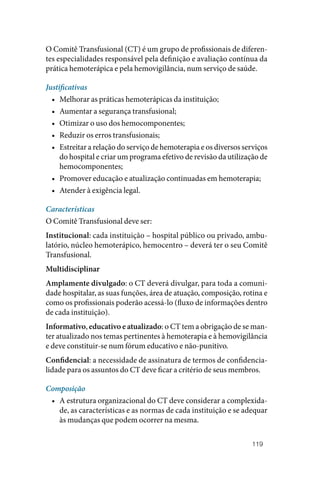 119
O Comitê Transfusional (CT) é um grupo de profissionais de diferen‑
tes especialidades responsável pela definição e avaliação contínua da
prática hemoterápica e pela hemovigilância, num serviço de saúde.
Justificativas
• Melhorar as práticas hemoterápicas da instituição;
• Aumentar a segurança transfusional;
• Otimizar o uso dos hemocomponentes;
• Reduzir os erros transfusionais;
• Estreitar a relação do serviço de hemoterapia e os diversos serviços
do hospital e criar um programa efetivo de revisão da utilização de
hemocomponentes;
• Promover educação e atualização continuadas em hemoterapia;
• Atender à exigência legal.
Características
O Comitê Transfusional deve ser:
Institucional: cada instituição – hospital público ou privado, ambu‑
latório, núcleo hemoterápico, hemocentro – deverá ter o seu Comitê
Transfusional.
Multidisciplinar
Amplamente divulgado: o CT deverá divulgar, para toda a comuni‑
dade hospitalar, as suas funções, área de atuação, composição, rotina e
como os profissionais poderão acessá‑lo (fluxo de informações dentro
de cada instituição).
Informativo, educativo e atualizado: o CT tem a obrigação de se man‑
ter atualizado nos temas pertinentes à hemoterapia e à hemovigilância
e deve constituir‑se num fórum educativo e não‑punitivo.
Confidencial: a necessidade de assinatura de termos de confidencia‑
lidade para os assuntos do CT deve ficar a critério de seus membros.
Composição
• A estrutura organizacional do CT deve considerar a complexida‑
de, as características e as normas de cada instituição e se adequar
às mudanças que podem ocorrer na mesma.
 