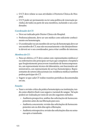120
• O CT deve relatar as suas atividades à Diretoria Clínica do Hos‑
pital.
• O CT pode ser permanente ou ter uma política de renovação pe‑
riódica de todos ou parte de seus membros, incluindo o seu coor‑
denador.
Coordenador do CT:
• Deve ser indicado pelo Diretor Clínico do Hospital.
• Preferencialmente, deve ser um médico com suficiente conheci‑
mento em hemoterapia.
• O coordenador ou um membro do serviço de hemoterapia deve ser
um membro do CT, mas não necessariamente e não desejavelmen‑
te deverá ser o seu coordenador, para evitar conflito de interesse.
Membros do CT:
• Para ser efetivo, o CT deve contar com: representantes médicos e/
ou enfermeiros dos principais serviços que compõem o hospital e
que freqüentemente prescrevem transfusão de hemocomponen‑
tes, um representante técnico do laboratório, um funcionário ad‑
ministrativo, um representante do serviço hemoterápico. Repre‑
sentantes de setores educacionais (ex: residência médica) também
podem participar do CT.
• Sugere‑se que cada CT realize reuniões periódicas documentadas
em ata.
Funções
• Fazer a revisão crítica da prática hemoterápica na instituição, ten‑
do como objetivo final o uso seguro e racional do sangue. Tal ação
poderá ser realizada por meio de um dos seguintes métodos:
−
− Auditoria prospectiva: análise das solicitações de hemocom‑
ponentes antes da sua liberação para uso;
−
− Auditoria concorrente: revisão das solicitações de hemocom‑
ponentes um ou dois dias após a liberação;
−
− Auditoria retrospectiva: revisão das solicitações dias ou sema‑
nas após a transfusão.
 