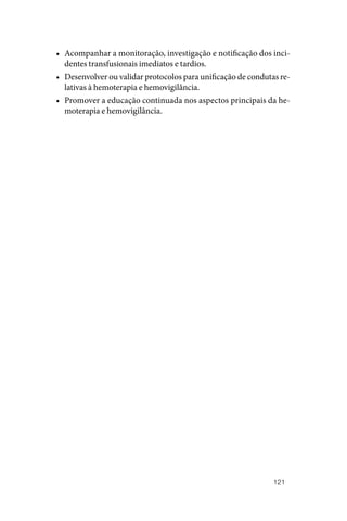 121
• Acompanhar a monitoração, investigação e notificação dos inci‑
dentes transfusionais imediatos e tardios.
• Desenvolver ou validar protocolos para unificação de condutas re‑
lativas à hemoterapia e hemovigilância.
• Promover a educação continuada nos aspectos principais da he‑
moterapia e hemovigilância.
 