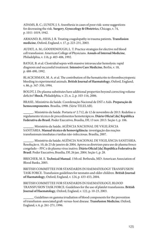 125
ADAMS, R. C.; LUNDY, J. S. Anesthesia in cases of poor risk: some suggestions
for decreasing the risk. Surgery, Gynecology & Obstetrics, Chicago, v. 74,
p. 1011‑1019, 1942.
ARMAND, R.; HESS, J. R. Treating coagulopathy in trauma patients. Transfusion
medicine, Oxford, England, v. 17, p. 223‑231, 2003.
AUDET, A. M.; GOODENOUGH, L. T. Practice strategies for elective red blood
cell transfusion: American College of Physicians. Annals of Internal Medicine,
Philadelphia, v. 116, p. 403‑406, 1992.
BATGE, B. et al. Clostridial sepsis with massive intravascular hemolysis: rapid
diagnosis and successful treatment. Intensive Care Medicine, Berlin, v. 18,
p. 488‑490, 1992.
BLACJCHMAN, M. A. et al. The contribution of the hematócrito to thrombocytopenic
bleeding in experimental animals. British Journal of Haematology, Oxford, England,
v. 86, p. 347‑350, 1994.
BOLDT, J. Do plasma substitutes have additional properties beyond correcting volume
deficits? Shock, Philadelphia, v. 25, n. 2, p. 103‑116, 2006.
BRASIL. Ministério da Saúde. Coordenação Nacional de DST e Aids. Preparação de
hemocomponentes. Brasília, 1998. (Série TELELAB).
______. Ministério da Saúde. Portaria nº 2.712, de 12 de novembro de 2013. Redefine o
regulamento técnico de procedimentos hemoterápicos. Diário Oficial [da] República
Federativa do Brasil. Poder Executivo, Brasília, DF, 13 nov. 2013. Seção 1, p. 106.
______. Ministério da Saúde; AGÊNCIA NACIONAL DE VIGILÂNCIA
SANITÁRIA. Manual técnico de hemovigilância: investigação das reações
transfusionais imediatas e tardias não‑infecciosas. Brasília, 2007.
______. Ministério da Saúde; AGÊNCIA NACIONAL DE VIGILÂNCIA SANITÁRIA.
Resolução n. 10, de 23 de janeiro de 2004. Aprova as diretrizes para uso de plasma fresco
congelado – PFC e de plasma vírus inativo. Diário Oficial [da] República Federativa do
Brasil. Poder Executivo, Brasília, DF, 26 jan. 2004. Seção 1, p. 28.
BRECHER, M. E. Technical Manual. 15th ed. Bethesda, MD: American Association of
Blood Banks, 2005.
BRITISH COMMITTEE FOR STANDARDS IN HAEMATOLOGY TRANSFUSION
TASK FORCE. Transfusion guidelines for neonates and older children. British Journal
of Haematology, Oxford, England, v. 124, p. 433‑453, 2004.
BRITISH COMMITTEE FOR STANDARDS IN HAEMATOLOGY, BLOOD
TRANSFUSION TASK FORCE. Guidelines for the use of platelet transfusions. British
Journal of Haematology, Oxford, England, v. 122, p. 10‑23, 2003.
______. Guidelines on gamma irradiation of blood components for the prevention
of transfusion‑associated graft‑versus‑host disease. Transfusion Medicine, Oxford,
England, v. 6, p. 261‑271, 1996.
 