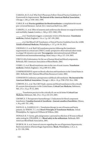 126
CABANA, M. D. et al. Why Don’t Physicians Follow Clinical Practice Guidelines? A
Framework for Improvement. The Journal of the American Medical Association,
Chicago, v. 282, p. 1458‑1465, 1999.
CABLE, R. et al. Practice guidelines for blood transfusion: a compilation for recent
peer‑reviewed literature. 2nd ed. [S.l.]: American Red Cross, 2007.
CARSON, J. L. et al. Effect of anaemia and cardiovascular disease on surgical mortality
and morbidity. Lancet, London, v. 348, p. 1055‑1060, 1996.
______ et al. Transfusion triggers: a systematic review of the literature. Transfusion
medicine, Oxford, England, v. 16, n. 3, p. 187‑199, 2002.
______ et al. Red Blood Cell Transfusion: a Clinical Practice Guideline from the AABB.
Annals of Internal Medicine, Philadelphia, v. 157, p. 49-58, 2012.
CHOHAN, S. S. et al. Red Cell transfusion practice following the transfusion
requirements in critical care (TRICC) study: prospective observational cohort study
in a large UK intensive care unit. Vox sanguinis: international journal of blood
transfusion and immunohaematology, Basel, Suiça, v. 84, p. 211‑218, 2003.
CIRCULAR of information: for the use of human blood and blood components.
Bethesda, MD: American Association of Blood Banks, 2002.
COMO, J. J. et al. Blood transfusion rates in the care of acute trauma. Transfusion
medicine, Oxford, England, v. 44, p. 809‑813, 2004.
COMPREHENSIVE report on blood collection and transfusion in the United States in
2001. Bethesda, MD: National Blood Data Resources Center, 2002.
CONSENSUS Conference: perioperative red blood cell transfusion. The Journal of the
American Medical Association, Chicago, v. 260, n. 18, p. 2700‑2703, Nov. 1988.
CORWIN, H. L. et al. The CRIT Study: anemia and blood transfusion in the critically
ill-current clinical practice in the United States. Critical Care Medicine, Baltimore,
Md., US, v. 32, p. 39‑52, 2004.
______. Transfusion practice in the critically ill: can we do better? Critical Care
Medicine, Baltimore, Md., US, v. 33, p. 232‑233, 2005.
CROSBY, E. T. Perioperative haemotherapy: I. Indications for blood component
transfusion. Canadian Journal of Anesthesia = Journal canadien d’anesthésie, Ottawa,
v. 39, p. 695‑707, 1992.
DAVIS, K. A.; GAMELLI, R. L. Transfusion therapy in care of trauma and burns
patients. In: SIMON, T. L. et al. Rossi’s Principles of Transfusion Medicine. 3rd ed.
Philadelphia, Pa: Lippincott Williams & Wilkins, 2002.
DONALD, R. Y. Germs, gels and genomes: a personal recollection of 30 years in blood
safety testing In: STRAMER, S. L. Blood safety in the millennium. Bethesda, MD:
American Blood Bank Association, 2001.
DUBICK, M. A. et al. Issues of concern regarding the use of hypertonic/hyperoncotic
fluid resuscitation of hemorrhagic hypotention. Shock, Philadelphia, v. 25, n. 4,
p. 321‑328, 2006.
 