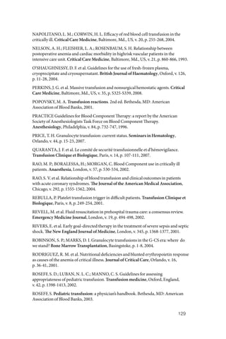 129
NAPOLITANO, L. M.; CORWIN, H. L. Efficacy of red blood cell transfusion in the
critically ill. Critical Care Medicine, Baltimore, Md., US, v. 20, p. 255‑268, 2004.
NELSON, A. H.; FLEISHER, L. A.; ROSENBAUM, S. H. Relationship between
postoperative anemia and cardiac morbidity in highrisk vascular patients in the
intensive care unit. Critical Care Medicine, Baltimore, Md., US, v. 21, p. 860‑866, 1993.
O’SHAUGHNESSY, D. F. et al. Guidelines for the use of fresh‑frozen plasma,
cryoprecipitate and cryosupernatant. British Journal of Haematology, Oxford, v. 126,
p. 11‑28, 2004.
PERKINS, J. G. et al. Massive transfusion and nonsurgical hemostatic agents. Critical
Care Medicine, Baltimore, Md., US, v. 35, p. S325‑S339, 2008.
POPOVSKY, M. A. Transfusion reactions. 2nd ed. Bethesda, MD: American
Association of Blood Banks, 2001.
PRACTICE Guidelines for Blood Component Therapy: a report by the American
Society of Anesthesiologists Task Force on Blood Component Therapy.
Anesthesiology, Philadelphia, v. 84, p. 732‑747, 1996.
PRICE, T. H. Granulocyte transfusion: current status. Seminars in Hematology,
Orlando, v. 44, p. 15‑23, 2007.
QUARANTA, J. F. et al. Le comité de securité transfusionnelle et d’hémovigilance.
Transfusion Clinique et Biologique, Paris, v. 14, p. 107‑111, 2007.
RAO, M. P.; BORALESSA, H.; MORGAN, C. Blood Component use in critically ill
patients. Anaesthesia, London, v. 57, p. 530‑534, 2002.
RAO, S. V. et al. Relationship of blood transfusion and clinical outcomes in patients
with acute coronary syndromes. The Journal of the American Medical Association,
Chicago, v. 292, p. 1555‑1562, 2004.
REBULLA, P. Platelet transfusion trigger in difficult patients. Transfusion Clinique et
Biologique, Paris, v. 8, p. 249‑254, 2001.
REVELL, M. et al. Fluid resuscitation in prehospital trauma care: a consensus review.
Emergency Medicine Journal, London, v. 19, p. 494‑498, 2002.
RIVERS, E. et al. Early goal‑directed therapy in the treatment of severe sepsis and septic
shock. The New England Journal of Medicine, London, v. 345, p. 1368‑1377, 2001.
ROBINSON, S. P.; MARKS, D. I. Granulocyte transfusions in the G‑CS era: where do
we stand? Bone Marrow Transplantation, Basingstoke, p. 1‑8, 2004.
RODRIGUEZ, R. M. et al. Nutritional deficiencies and blunted erythropoietin response
as causes of the anemia of critical illness. Journal of Critical Care, Orlando, v. 16,
p. 36‑41, 2001.
ROSEFF, S. D.; LUBAN, N. L. C.; MANNO, C. S. Guidelines for assessing
appropriateness of pediatric transfusion. Transfusion medicine, Oxford, England,
v. 42, p. 1398‑1413, 2002.
ROSEFF, S. Pediatric transfusion: a physician’s handbook. Bethesda, MD: American
Association of Blood Banks, 2003.
 