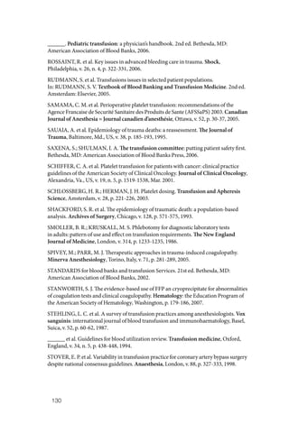 130
______. Pediatric transfusion: a physician’s handbook. 2nd ed. Bethesda, MD:
American Association of Blood Banks, 2006.
ROSSAINT, R. et al. Key issues in advanced bleeding care in trauma. Shock,
Philadelphia, v. 26, n. 4, p. 322‑331, 2006.
RUDMANN, S. et al. Transfusions issues in selected patient populations.
In: RUDMANN, S. V. Textbook of Blood Banking and Transfusion Medicine. 2nd ed.
Amsterdam: Elsevier, 2005.
SAMAMA, C. M. et al. Perioperative platelet transfusion: recommendations of the
Agence Francaise de Securité Sanitaire des Produits de Sante (AFSSaPS) 2003. Canadian
Journal of Anesthesia = Journal canadien d’anesthésie, Ottawa, v. 52, p. 30‑37, 2005.
SAUAIA, A. et al. Epidemiology of trauma deaths: a reassessment. The Journal of
Trauma, Baltimore, Md., US, v. 38, p. 185‑193, 1995.
SAXENA, S.; SHULMAN, I. A. The transfusion committee: putting patient safety first.
Bethesda, MD: American Association of Blood Banks Press, 2006.
SCHIFFER, C. A. et al. Platelet transfusion for patients with cancer: clinical practice
guidelines of the American Society of Clinical Oncology. Journal of Clinical Oncology,
Alexandria, Va., US, v. 19, n. 5, p. 1519‑1538, Mar. 2001.
SCHLOSSBERG, H. R.; HERMAN, J. H. Platelet dosing. Transfusion and Apheresis
Science, Amsterdam, v. 28, p. 221‑226, 2003.
SHACKFORD, S. R. et al. The epidemiology of traumatic death: a population‑based
analysis. Archives of Surgery, Chicago, v. 128, p. 571‑575, 1993.
SMOLLER, B. R.; KRUSKALL, M. S. Phlebotomy for diagnostic laboratory tests
in adults: pattern of use and effect on transfusion requirements. The New England
Journal of Medicine, London, v. 314, p. 1233‑1235, 1986.
SPIVEY, M.; PARR, M. J. Therapeutic approaches in trauma‑induced coagulopathy.
Minerva Anesthesiology, Torino, Italy, v. 71, p. 281‑289, 2005.
STANDARDS for blood banks and transfusion Services. 21st ed. Bethesda, MD:
American Association of Blood Banks, 2002.
STANWORTH, S. J. The evidence‑based use of FFP an cryoprecipitate for abnormalities
of coagulation tests and clinical coagulopathy. Hematology: the Education Program of
the American Society of Hematology, Washington, p. 179‑186, 2007.
STEHLING, L. C. et al. A survey of transfusion practices among anesthesiologists. Vox
sanguinis: international journal of blood transfusion and immunohaematology, Basel,
Suica, v. 52, p. 60‑62, 1987.
______ et al. Guidelines for blood utilization review. Transfusion medicine, Oxford,
England, v. 34, n. 5, p. 438‑448, 1994.
STOVER, E. P. et al. Variability in transfusion practice for coronary artery bypass surgery
despite national consensus guidelines. Anaesthesia, London, v. 88, p. 327‑333, 1998.
 