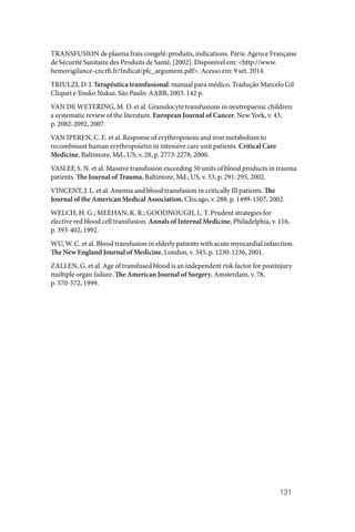 131
TRANSFUSION de plasma frais congelé: produits, indications. Paris: Agence Française
de Sécurité Sanitaire des Produits de Santé, [2002]. Disponível em: <http://www.
hemovigilance-cncrh.fr/Indicat/pfc_argument.pdf>. Acesso em: 9 set. 2014.
TRIULZI, D. J. Terapêutica transfusional: manual para médico. Tradução Marcelo Gil
Cliquet e Youko Nukui. São Paulo: AABB, 2003. 142 p.
VAN DE WETERING, M. D. et al. Granulocyte transfusions in neutropaenic children:
a systematic review of the literature. European Journal of Cancer, New York, v. 43,
p. 2082‑2092, 2007.
VAN IPEREN, C. E. et al. Response of erythropoiesis and iron metabolism to
recombinant human erythropoietin in intensive care unit patients. Critical Care
Medicine, Baltimore, Md., US, v. 28, p. 2773‑2278, 2000.
VASLEF, S. N. et al. Massive transfusion exceeding 50 units of blood products in trauma
patients. The Journal of Trauma, Baltimore, Md., US, v. 53, p. 291‑295, 2002.
VINCENT, J. L. et al. Anemia and blood transfusion in critically Ill patients. The
Journal of the American Medical Association, Chicago, v. 288, p. 1499‑1507, 2002.
WELCH, H. G.; MEEHAN, K. R.; GOODNOUGH, L. T. Prudent strategies for
elective red blood cell transfusion. Annals of Internal Medicine, Philadelphia, v. 116,
p. 393‑402, 1992.
WU, W. C. et al. Blood transfusion in elderly patients with acute myocardial infarction.
The New England Journal of Medicine, London, v. 345, p. 1230‑1236, 2001.
ZALLEN, G. et al. Age of transfused blood is an independent risk factor for postinjury
multiple organ failure. The American Journal of Surgery, Amsterdam, v. 78,
p. 570‑572, 1999.
 